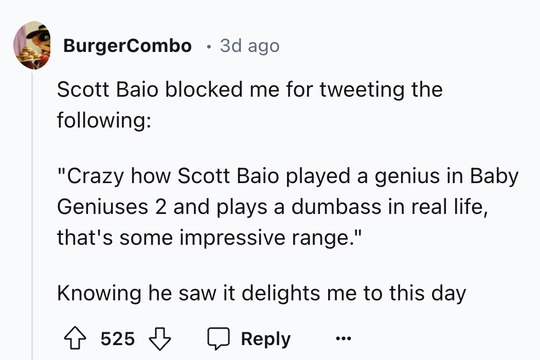 circle - BurgerCombo 3d ago Scott Baio blocked me for tweeting the ing "Crazy how Scott Baio played a genius in Baby Geniuses 2 and plays a dumbass in real life, that's some impressive range." Knowing he saw it delights me to this day 525